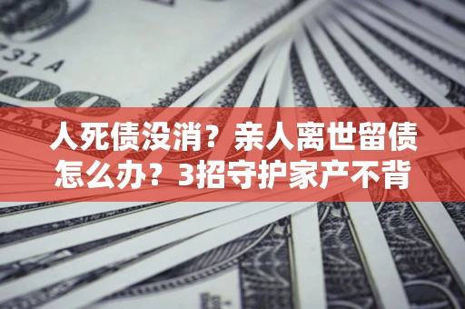济南人死债没消？亲人离世留债怎么办？3招守护家产不背锅